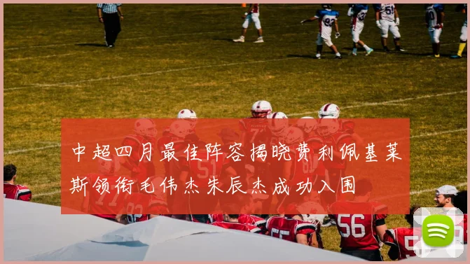 中超四月最佳阵容揭晓费利佩基莱斯领衔毛伟杰朱辰杰成功入围