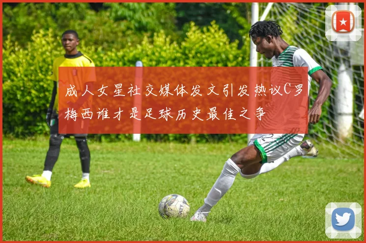 成人女星社交媒体发文引发热议C罗梅西谁才是足球历史最佳之争