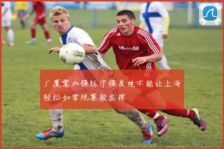 广厦需加强防守强度绝不能让上海轻松如常规赛般发挥