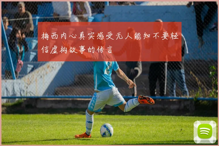 梅西内心真实感受无人能知不要轻信虚构故事的传言