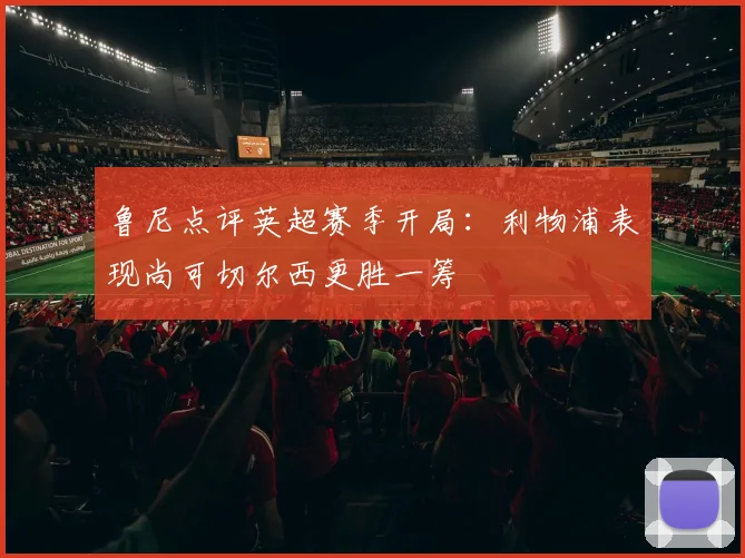 鲁尼点评英超赛季开局：利物浦表现尚可切尔西更胜一筹