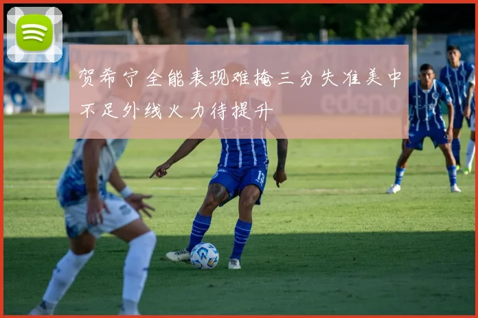 贺希宁全能表现难掩三分失准美中不足外线火力待提升