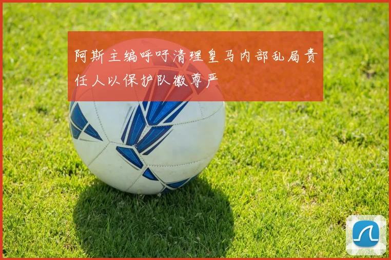 阿斯主编呼吁清理皇马内部乱局责任人以保护队徽尊严