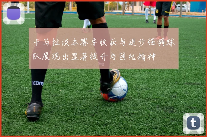 卡马拉谈本赛季收获与进步强调球队展现出显著提升与团结精神
