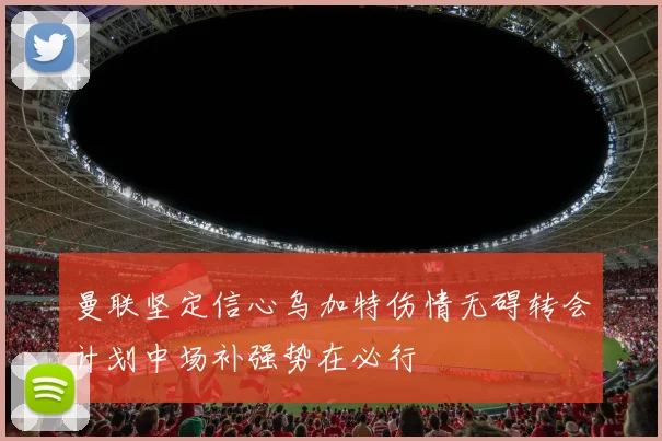 曼联坚定信心乌加特伤情无碍转会计划中场补强势在必行