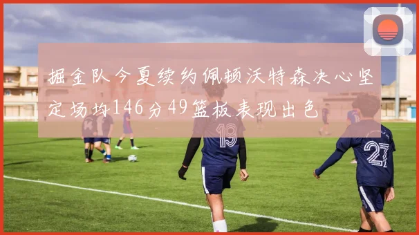 掘金队今夏续约佩顿沃特森决心坚定场均146分49篮板表现出色