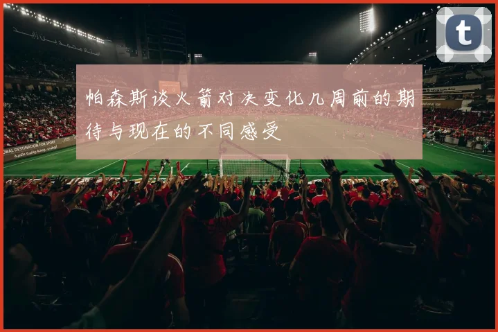 帕森斯谈火箭对决变化几周前的期待与现在的不同感受