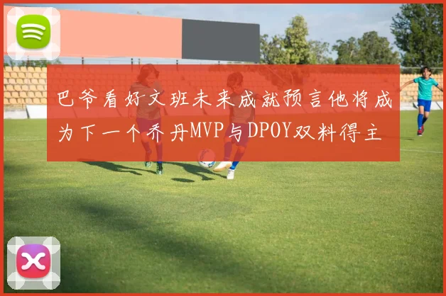 巴爷看好文班未来成就预言他将成为下一个乔丹MVP与DPOY双料得主