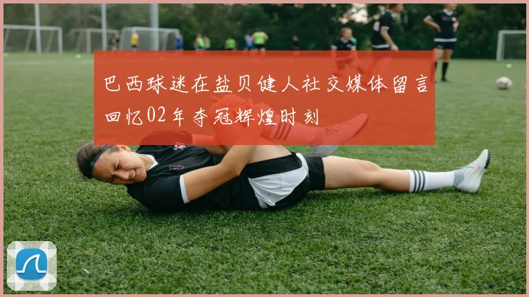 巴西球迷在盐贝健人社交媒体留言回忆02年夺冠辉煌时刻