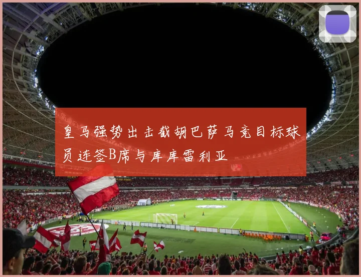皇马强势出击截胡巴萨马竞目标球员连签B席与库库雷利亚
