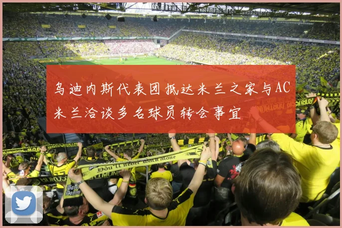 乌迪内斯代表团抵达米兰之家与AC米兰洽谈多名球员转会事宜