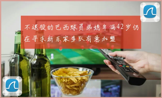 不退役的巴西球员弟媳年满42岁仍在寻求新东家多队有意加盟