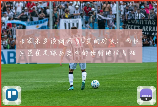 卡塞米罗谈梅西与C罗的对决：两位巨星在足球历史中的独特地位与相互激励
