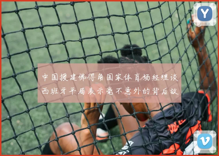 中国援建佛得角国家体育场经理谈西班牙平局表示毫不意外的背后故事