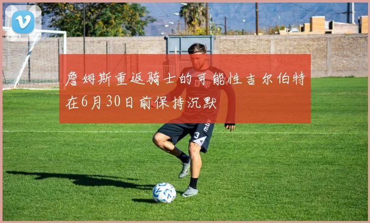 詹姆斯重返骑士的可能性吉尔伯特在6月30日前保持沉默