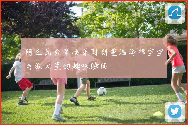 阿丘瓦分享快乐时刻重温海绵宝宝与派大星的趣味瞬间