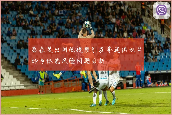 泰森复出训练视频引发拳迷热议年龄与体能风险问题分析