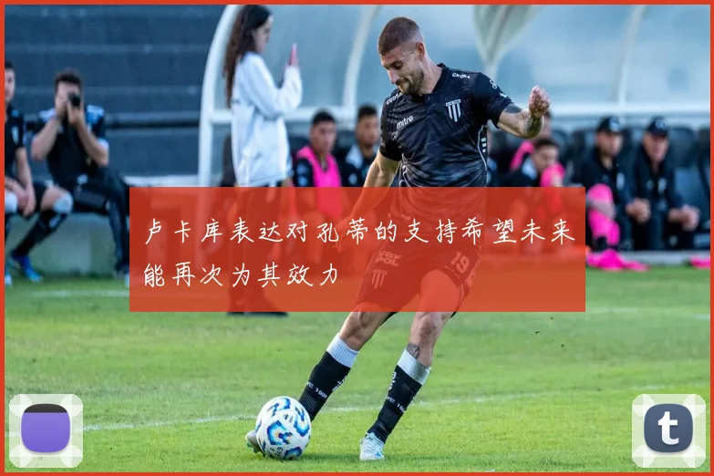 卢卡库表达对孔蒂的支持希望未来能再次为其效力