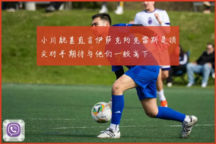小川航基直言伊萨克约克雷斯是顶尖对手期待与他们一较高下