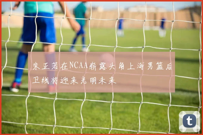 朱正若在NCAA崭露头角上海男篮后卫线将迎来光明未来