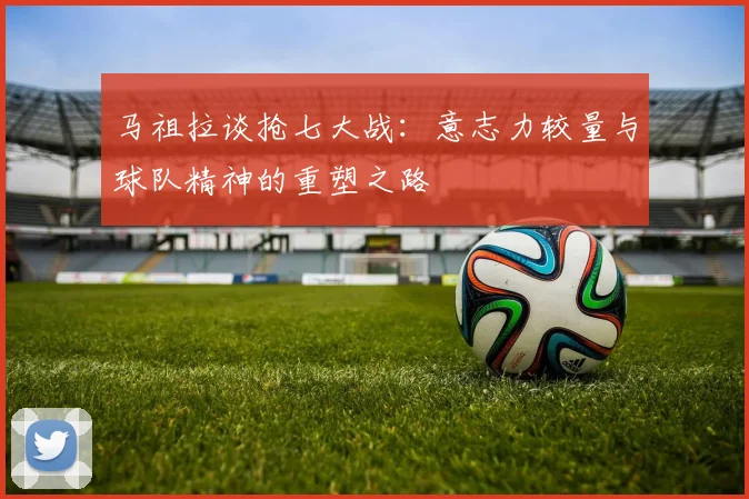 马祖拉谈抢七大战：意志力较量与球队精神的重塑之路