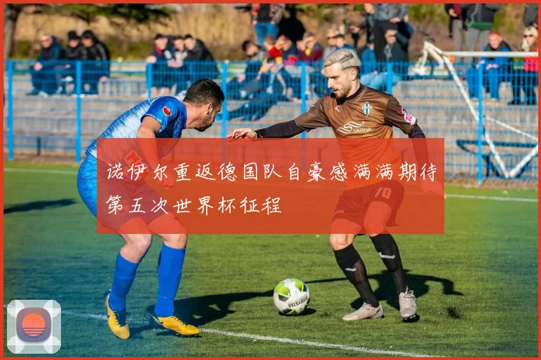 诺伊尔重返德国队自豪感满满期待第五次世界杯征程
