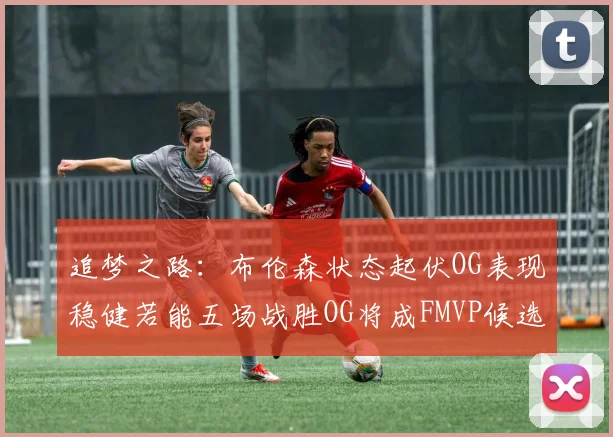 追梦之路：布伦森状态起伏OG表现稳健若能五场战胜OG将成FMVP候选