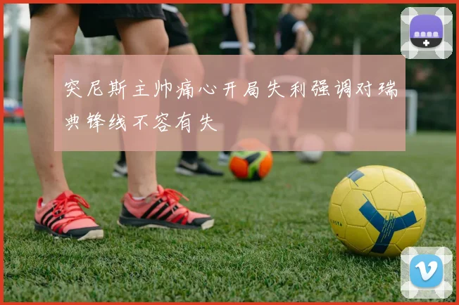 突尼斯主帅痛心开局失利强调对瑞典锋线不容有失