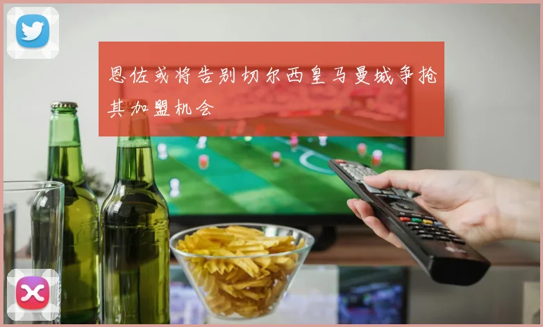 恩佐或将告别切尔西皇马曼城争抢其加盟机会