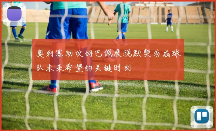 奥利塞助攻姆巴佩展现默契或成球队未来希望的关键时刻