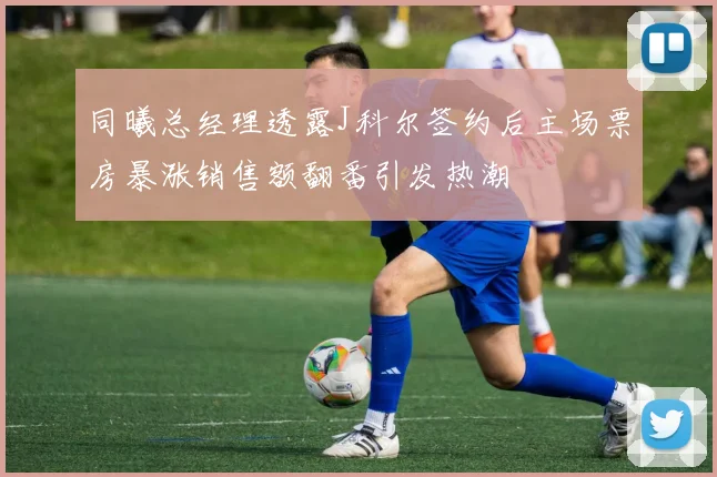 同曦总经理透露J科尔签约后主场票房暴涨销售额翻番引发热潮