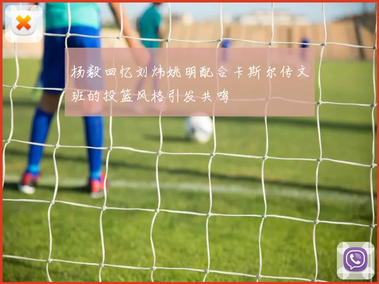 杨毅回忆刘炜姚明配合卡斯尔传文班的投篮风格引发共鸣