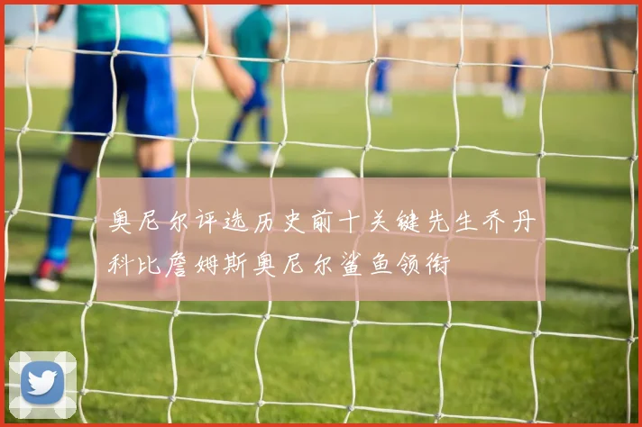 奥尼尔评选历史前十关键先生乔丹科比詹姆斯奥尼尔鲨鱼领衔