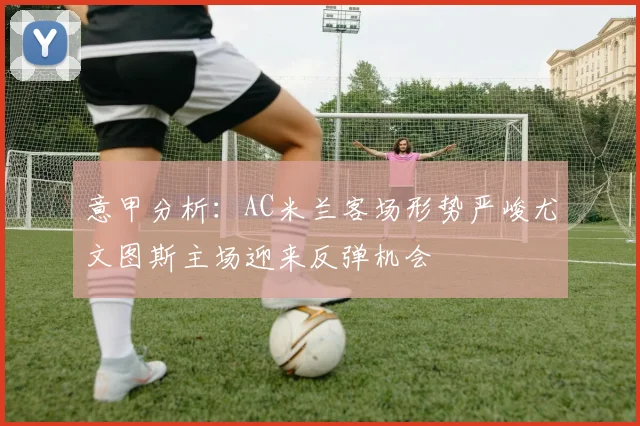 意甲分析：AC米兰客场形势严峻尤文图斯主场迎来反弹机会